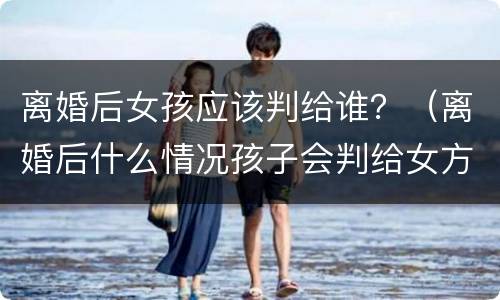 离婚后女孩应该判给谁？（离婚后什么情况孩子会判给女方）