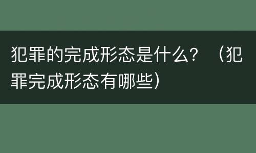 犯罪的完成形态是什么？（犯罪完成形态有哪些）