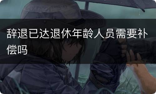 辞退已达退休年龄人员需要补偿吗