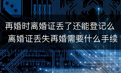 再婚时离婚证丢了还能登记么 离婚证丢失再婚需要什么手续,当天能离婚吗?