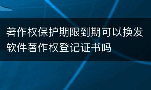 著作权保护期限到期可以换发软件著作权登记证书吗