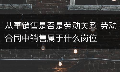 从事销售是否是劳动关系 劳动合同中销售属于什么岗位
