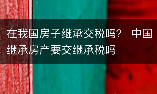 在我国房子继承交税吗？ 中国继承房产要交继承税吗