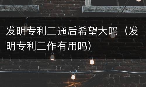 发明专利二通后希望大吗（发明专利二作有用吗）