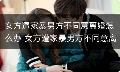 女方遭家暴男方不同意离婚怎么办 女方遭家暴男方不同意离婚怎么办理