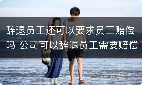 辞退员工还可以要求员工赔偿吗 公司可以辞退员工需要赔偿吗