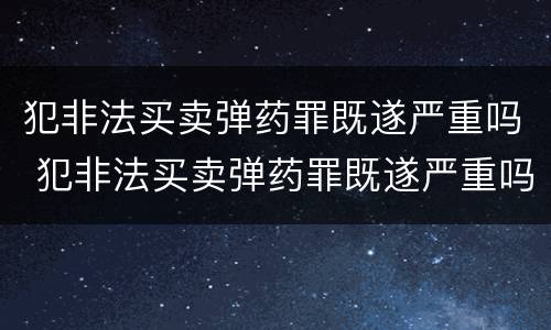 犯非法买卖弹药罪既遂严重吗 犯非法买卖弹药罪既遂严重吗判几年