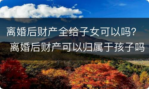 离婚后财产全给子女可以吗？ 离婚后财产可以归属于孩子吗