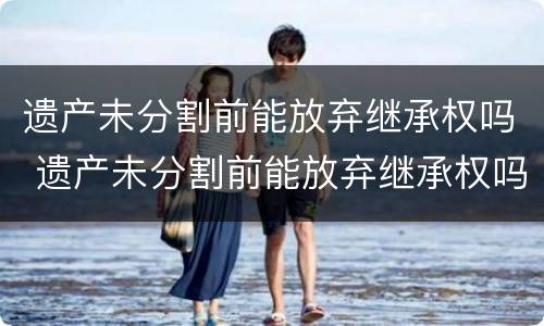 遗产未分割前能放弃继承权吗 遗产未分割前能放弃继承权吗法律规定
