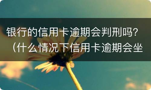 银行的信用卡逾期会判刑吗？（什么情况下信用卡逾期会坐牢）