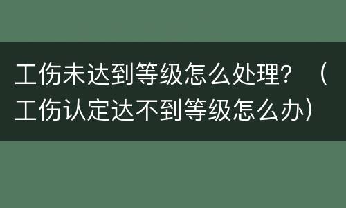 工伤未达到等级怎么处理？（工伤认定达不到等级怎么办）