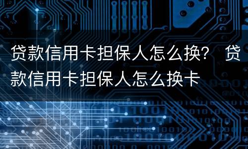 贷款信用卡担保人怎么换？ 贷款信用卡担保人怎么换卡
