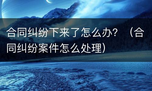 合同纠纷下来了怎么办？（合同纠纷案件怎么处理）
