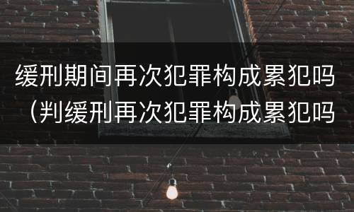 缓刑期间再次犯罪构成累犯吗（判缓刑再次犯罪构成累犯吗）