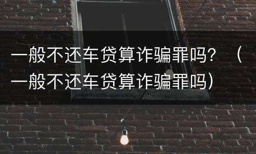 一般不还车贷算诈骗罪吗？（一般不还车贷算诈骗罪吗）