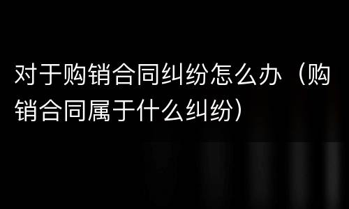 对于购销合同纠纷怎么办（购销合同属于什么纠纷）