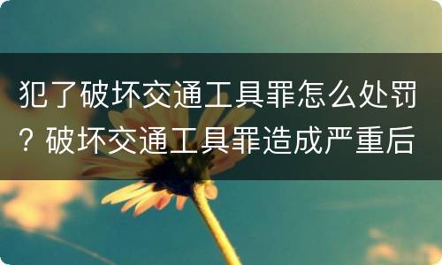 犯了破坏交通工具罪怎么处罚? 破坏交通工具罪造成严重后果构成什么罪