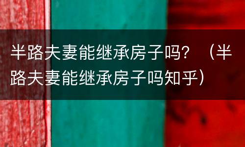 半路夫妻能继承房子吗？（半路夫妻能继承房子吗知乎）