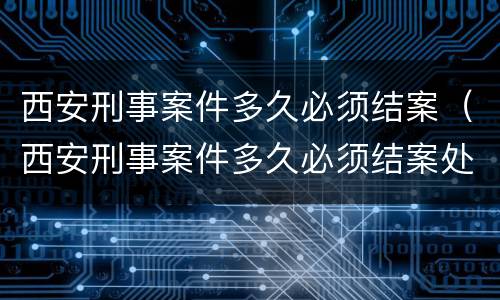 西安刑事案件多久必须结案（西安刑事案件多久必须结案处理）