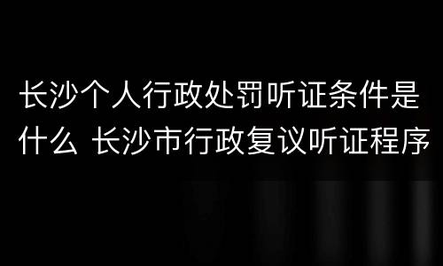 长沙个人行政处罚听证条件是什么 长沙市行政复议听证程序规定
