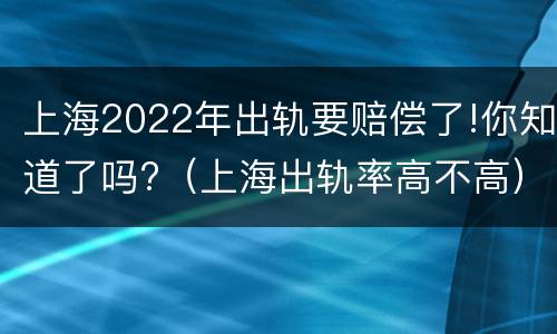 上海2022年出轨要赔偿了!你知道了吗?（上海出轨率高不高）