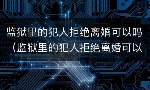 监狱里的犯人拒绝离婚可以吗（监狱里的犯人拒绝离婚可以吗知乎）