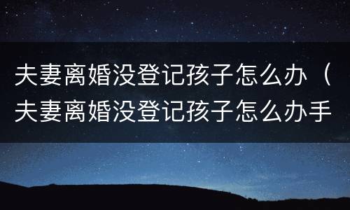 夫妻离婚没登记孩子怎么办（夫妻离婚没登记孩子怎么办手续）