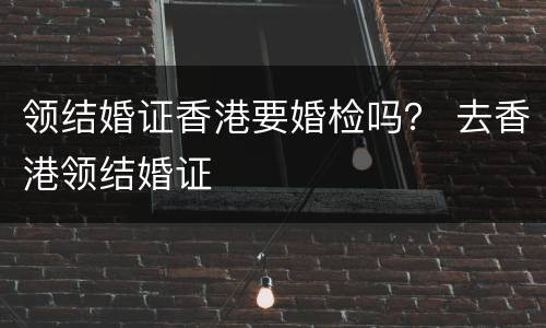 领结婚证香港要婚检吗？ 去香港领结婚证