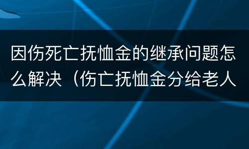 因伤死亡抚恤金的继承问题怎么解决（伤亡抚恤金分给老人多少）