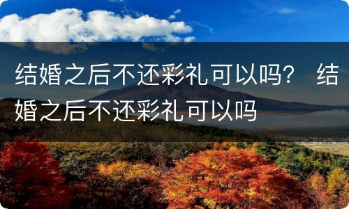 结婚之后不还彩礼可以吗？ 结婚之后不还彩礼可以吗