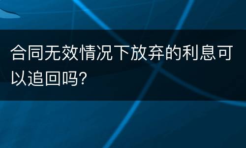 合同无效情况下放弃的利息可以追回吗？