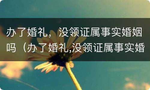 办了婚礼，没领证属事实婚姻吗（办了婚礼,没领证属事实婚姻吗为什么）