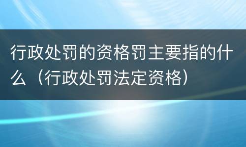 行政处罚的资格罚主要指的什么（行政处罚法定资格）