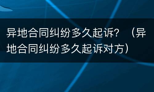 异地合同纠纷多久起诉？（异地合同纠纷多久起诉对方）