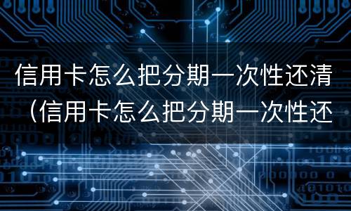 信用卡怎么把分期一次性还清（信用卡怎么把分期一次性还清不亏）