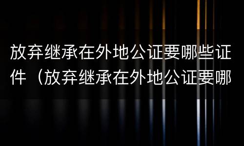 放弃继承在外地公证要哪些证件（放弃继承在外地公证要哪些证件和材料）