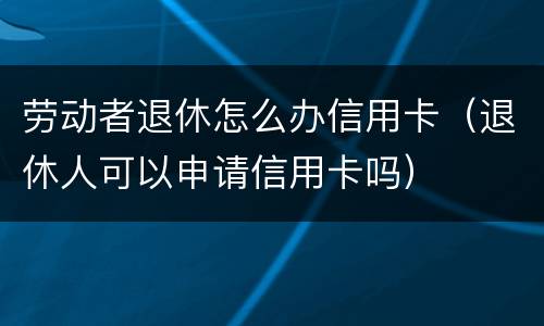 劳动者退休怎么办信用卡（退休人可以申请信用卡吗）