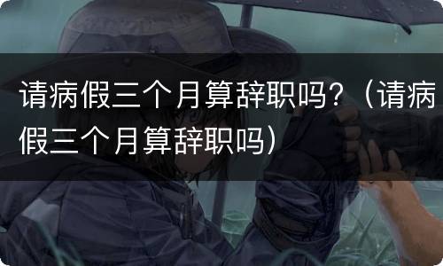 请病假三个月算辞职吗?（请病假三个月算辞职吗）