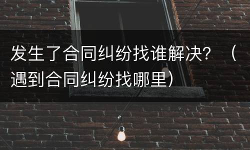 发生了合同纠纷找谁解决？（遇到合同纠纷找哪里）