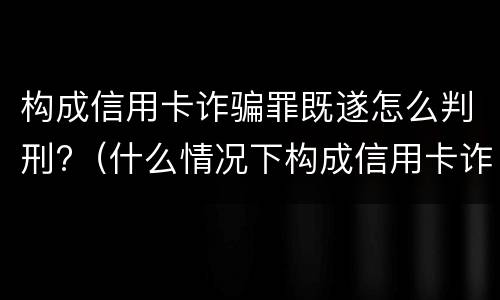 构成信用卡诈骗罪既遂怎么判刑?（什么情况下构成信用卡诈骗罪）