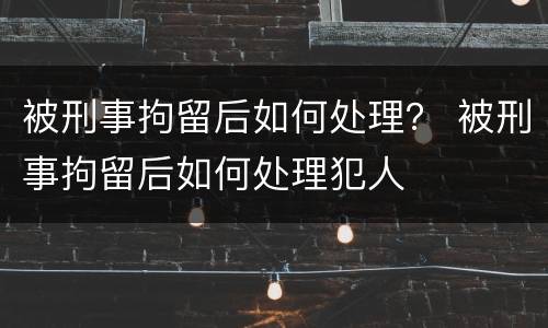 被刑事拘留后如何处理？ 被刑事拘留后如何处理犯人