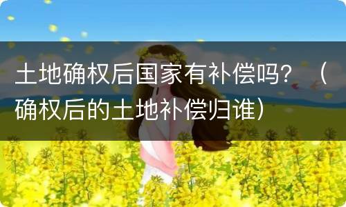 土地确权后国家有补偿吗？（确权后的土地补偿归谁）