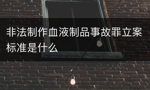 非法制作血液制品事故罪立案标准是什么