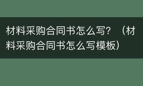 材料采购合同书怎么写？（材料采购合同书怎么写模板）