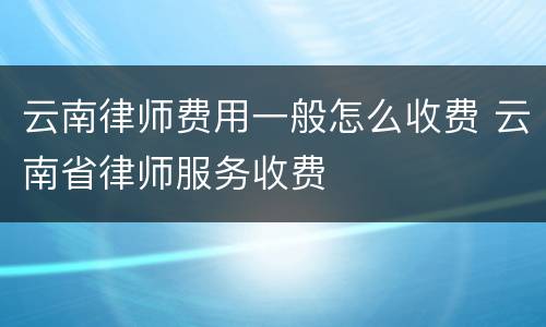 云南律师费用一般怎么收费 云南省律师服务收费