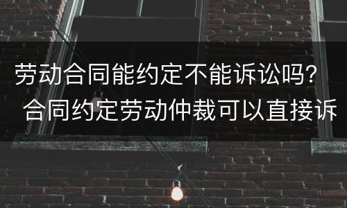 劳动合同能约定不能诉讼吗？ 合同约定劳动仲裁可以直接诉讼吗