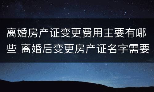 离婚房产证变更费用主要有哪些 离婚后变更房产证名字需要什么费用