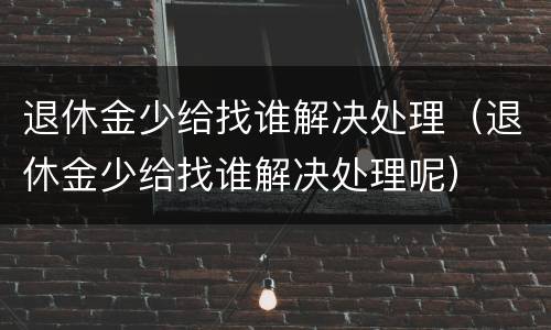 退休金少给找谁解决处理（退休金少给找谁解决处理呢）