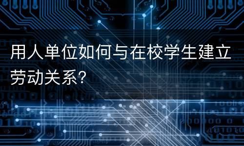 用人单位如何与在校学生建立劳动关系？