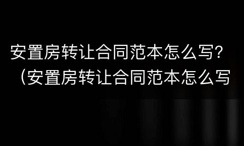 安置房转让合同范本怎么写？（安置房转让合同范本怎么写好）